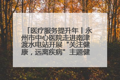 医疗服务提升年丨永州市中心医院走进南津渡水电站开展“关注健康，远离疾病”主题健康促进活动