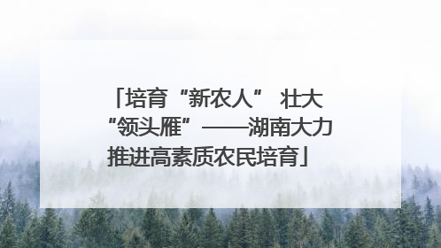 培育“新农人” 壮大“领头雁”——湖南大力推进高素质农民培育