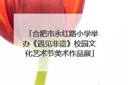 合肥市永红路小学举办《遇见非遗》校园文化艺术节美术作品展