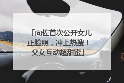 向佐首次公开女儿正脸照，冲上热搜！父女互动超甜蜜