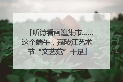 听诗看画逛集市……这个端午，嘉陵江艺术节“文艺范”十足