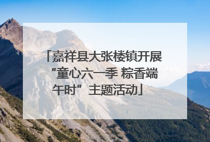 嘉祥县大张楼镇开展“童心六一季 粽香端午时”主题活动