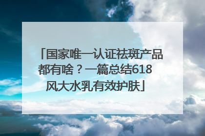 国家唯一认证祛斑产品都有啥？一篇总结618风大水乳有效护肤