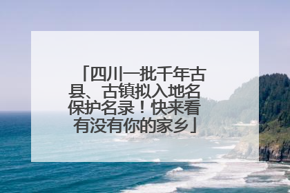四川一批千年古县、古镇拟入地名保护名录！快来看有没有你的家乡