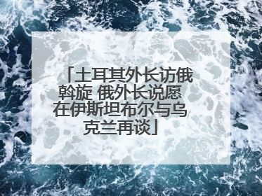 土耳其外长访俄斡旋 俄外长说愿在伊斯坦布尔与乌克兰再谈