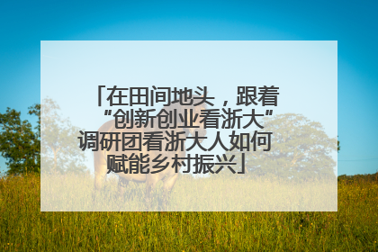在田间地头，跟着“创新创业看浙大”调研团看浙大人如何赋能乡村振兴