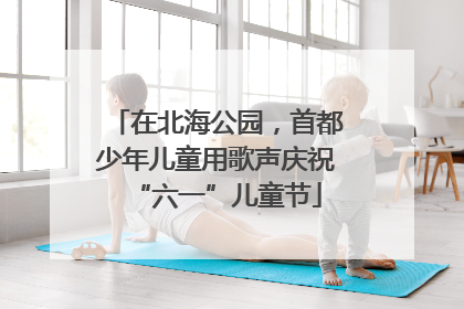 在北海公园，首都少年儿童用歌声庆祝“六一”儿童节