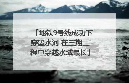 地铁9号线成功下穿墨水河 在三期工程中穿越水域最长