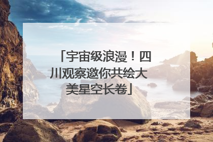 宇宙级浪漫！四川观察邀你共绘大美星空长卷