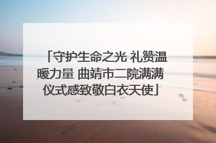 守护生命之光 礼赞温暖力量 曲靖市二院满满仪式感致敬白衣天使