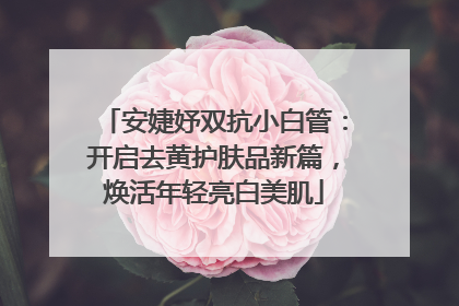 安婕妤双抗小白管：开启去黄护肤品新篇，焕活年轻亮白美肌