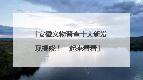 安徽文物普查十大新发现揭晓！一起来看看