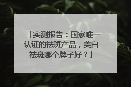实测报告：国家唯一认证的祛斑产品，美白祛斑哪个牌子好？