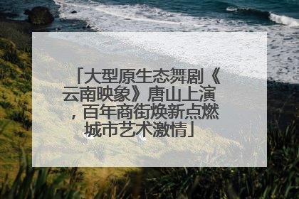 大型原生态舞剧《云南映象》唐山上演，百年商街焕新点燃城市艺术激情