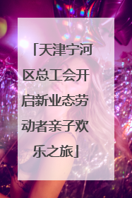 天津宁河区总工会开启新业态劳动者亲子欢乐之旅