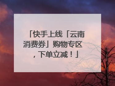快手上线「云南消费券」购物专区，下单立减！