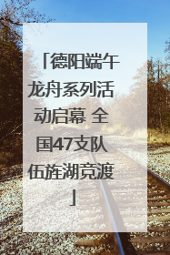 德阳端午龙舟系列活动启幕 全国47支队伍旌湖竞渡