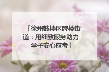 徐州鼓楼区牌楼街道：用细致服务助力学子安心应考