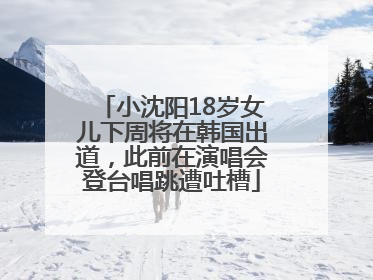 小沈阳18岁女儿下周将在韩国出道，此前在演唱会登台唱跳遭吐槽