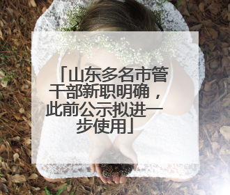 山东多名市管干部新职明确，此前公示拟进一步使用