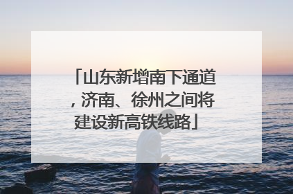 山东新增南下通道，济南、徐州之间将建设新高铁线路