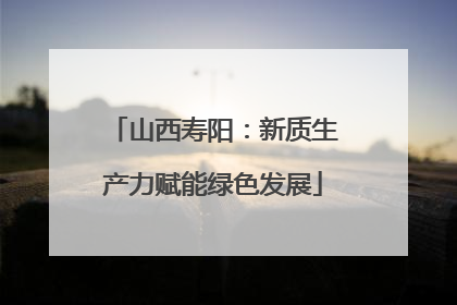 山西寿阳：新质生产力赋能绿色发展