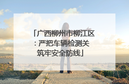 广西柳州市柳江区：严把车辆检测关 筑牢安全防线