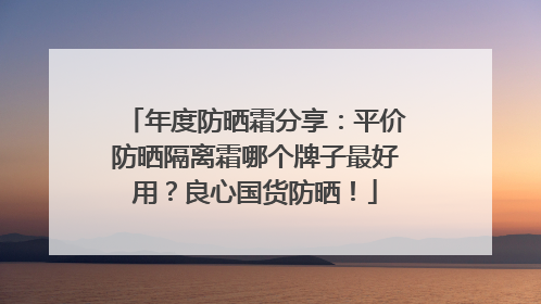 年度防晒霜分享：平价防晒隔离霜哪个牌子最好用？良心国货防晒！