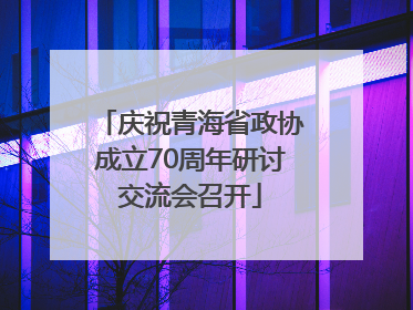 庆祝青海省政协成立70周年研讨交流会召开