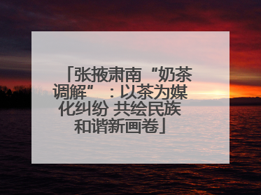张掖肃南“奶茶调解”：以茶为媒化纠纷 共绘民族和谐新画卷