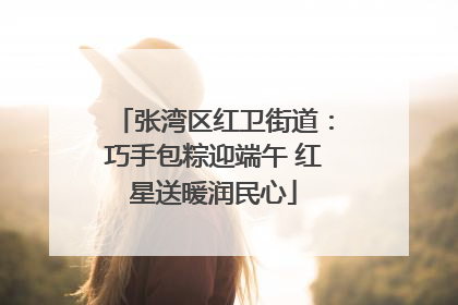 张湾区红卫街道：巧手包粽迎端午 红星送暖润民心