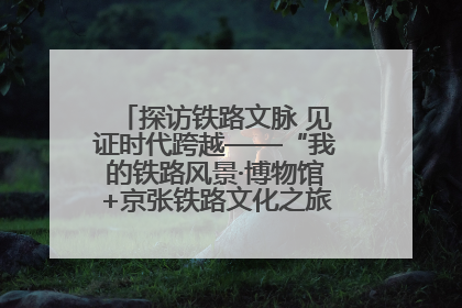 探访铁路文脉 见证时代跨越——“我的铁路风景·博物馆+京张铁路文化之旅”活动在京启动