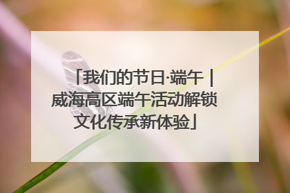 我们的节日·端午｜威海高区端午活动解锁文化传承新体验