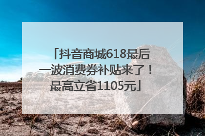 抖音商城618最后一波消费券补贴来了！最高立省1105元