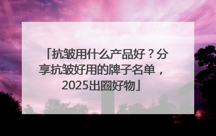 抗皱用什么产品好？分享抗皱好用的牌子名单，2025出圈好物