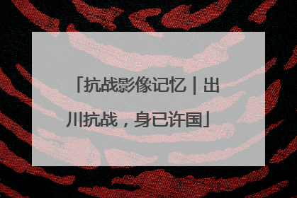 抗战影像记忆｜出川抗战，身已许国