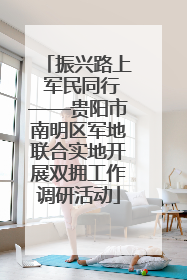 振兴路上 军民同行——贵阳市南明区军地联合实地开展双拥工作调研活动