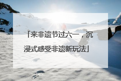 来非遗节过六一，沉浸式感受非遗新玩法