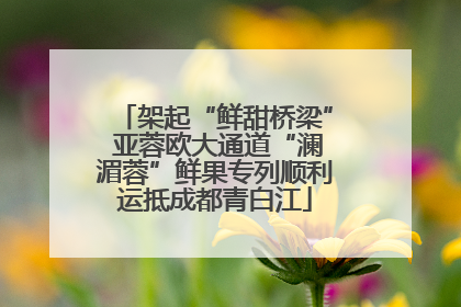 架起“鲜甜桥梁” 亚蓉欧大通道“澜湄蓉”鲜果专列顺利运抵成都青白江