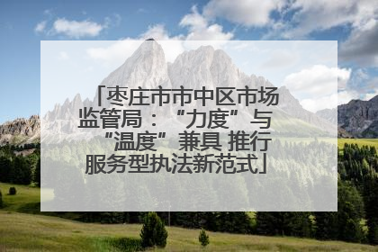 枣庄市市中区市场监管局：“力度”与“温度”兼具 推行服务型执法新范式