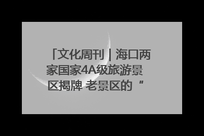 文化周刊｜海口两家国家4A级旅游景区揭牌 老景区的“焕新”密码