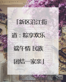 新区沿江街道：粽享欢乐端午情 民族团结一家亲