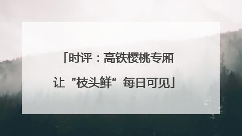 时评：高铁樱桃专厢 让“枝头鲜”每日可见
