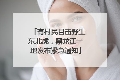 有村民目击野生东北虎，黑龙江一地发布紧急通知