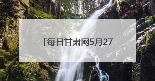 每日甘肃网5月27日甘肃热点新闻回顾