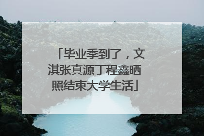 毕业季到了，文淇张真源丁程鑫晒照结束大学生活