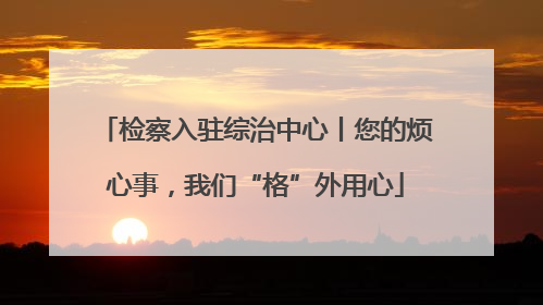 检察入驻综治中心丨您的烦心事，我们“格”外用心