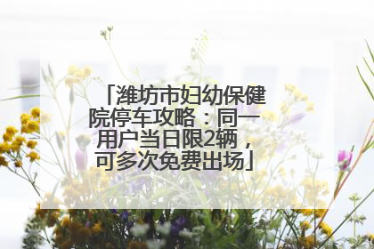 潍坊市妇幼保健院停车攻略：同一用户当日限2辆，可多次免费出场