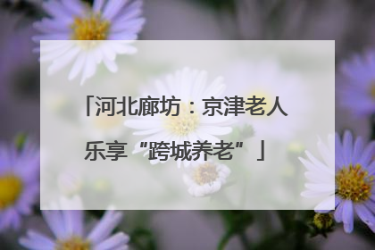 河北廊坊：京津老人乐享“跨城养老”