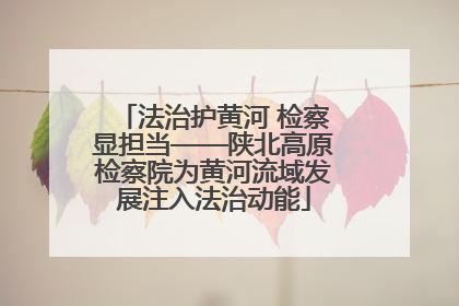 法治护黄河 检察显担当——陕北高原检察院为黄河流域发展注入法治动能